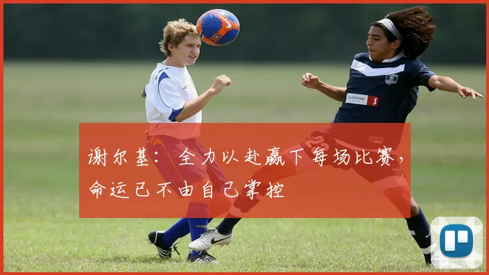 谢尔基：全力以赴赢下每场比赛，命运已不由自己掌控