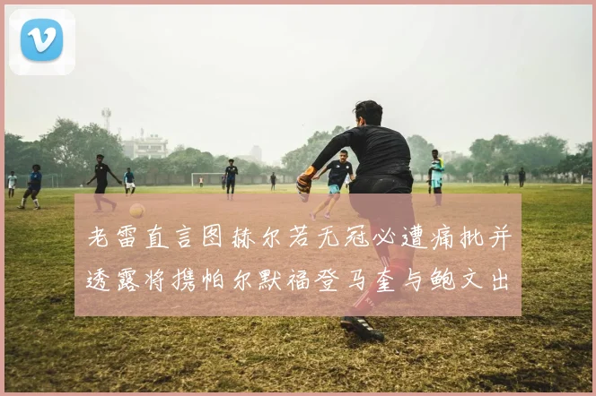 老雷直言图赫尔若无冠必遭痛批并透露将携帕尔默福登马奎与鲍文出战