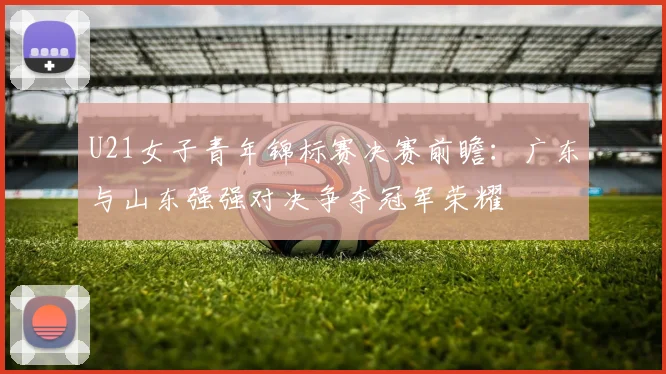 U21女子青年锦标赛决赛前瞻：广东与山东强强对决争夺冠军荣耀
