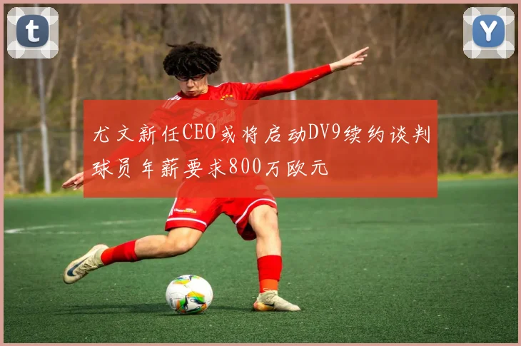 尤文新任CEO或将启动DV9续约谈判球员年薪要求800万欧元