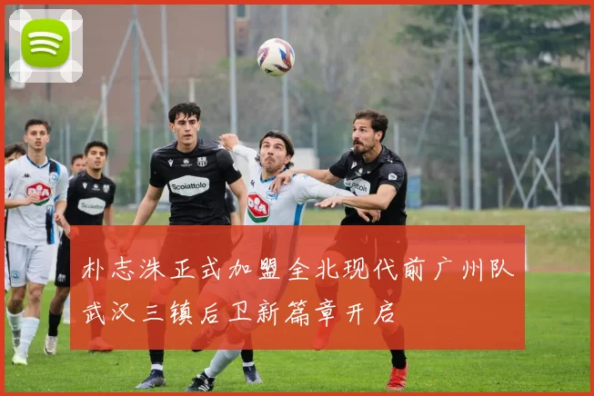 朴志洙正式加盟全北现代前广州队武汉三镇后卫新篇章开启