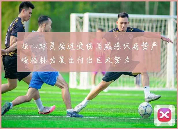 核心球员接连受伤马威感叹局势严峻格林为复出付出巨大努力