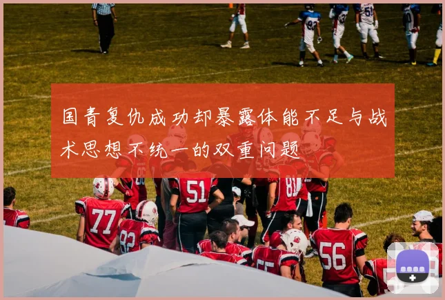 国青复仇成功却暴露体能不足与战术思想不统一的双重问题