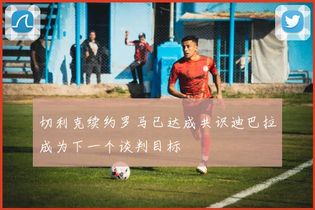 切利克续约罗马已达成共识迪巴拉成为下一个谈判目标