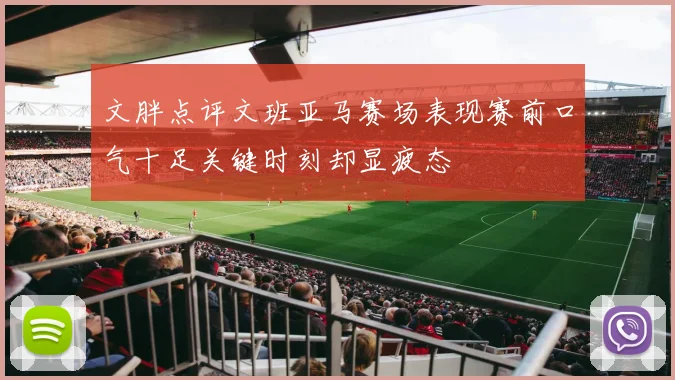 文胖点评文班亚马赛场表现赛前口气十足关键时刻却显疲态
