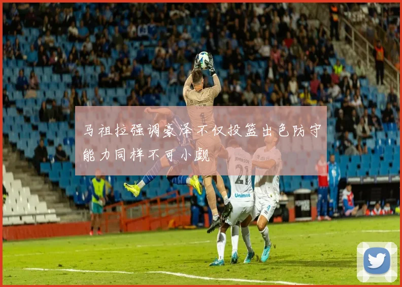 马祖拉强调豪泽不仅投篮出色防守能力同样不可小觑