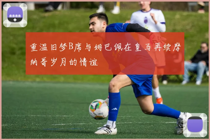 重温旧梦B席与姆巴佩在皇马再续摩纳哥岁月的情谊