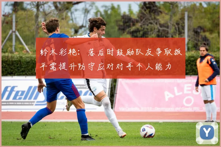 铃木彩艳：落后时鼓励队友争取扳平需提升防守应对对手个人能力