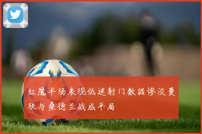 红魔半场表现低迷射门数据惨淡曼联与桑德兰战成平局