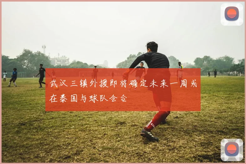 武汉三镇外援即将确定未来一周或在泰国与球队会合