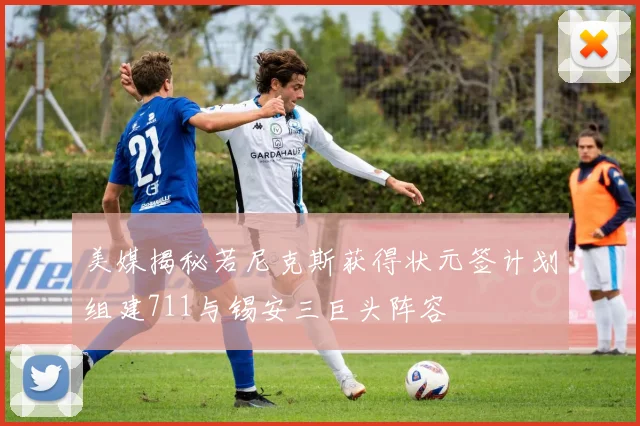 美媒揭秘若尼克斯获得状元签计划组建711与锡安三巨头阵容