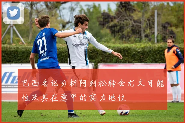 巴西名记分析阿利松转会尤文可能性及其在意甲的实力地位