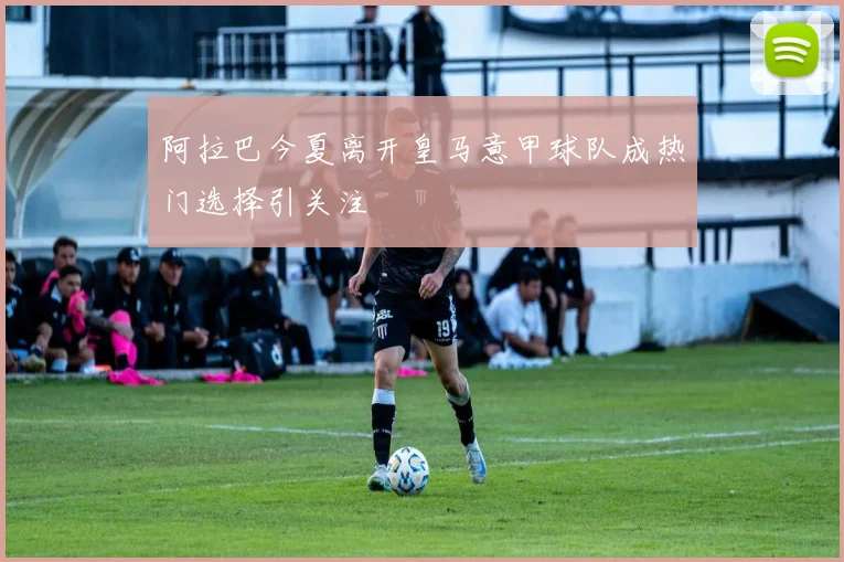 阿拉巴今夏离开皇马意甲球队成热门选择引关注