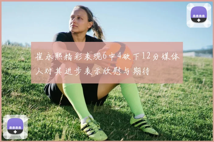 崔永熙精彩表现6中4砍下12分媒体人对其进步表示欣慰与期待