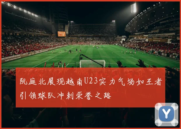 阮庭北展现越南U23实力气场如王者引领球队冲刺荣誉之路
