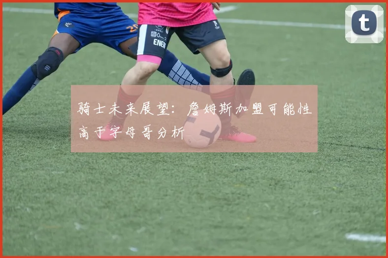 骑士未来展望：詹姆斯加盟可能性高于字母哥分析