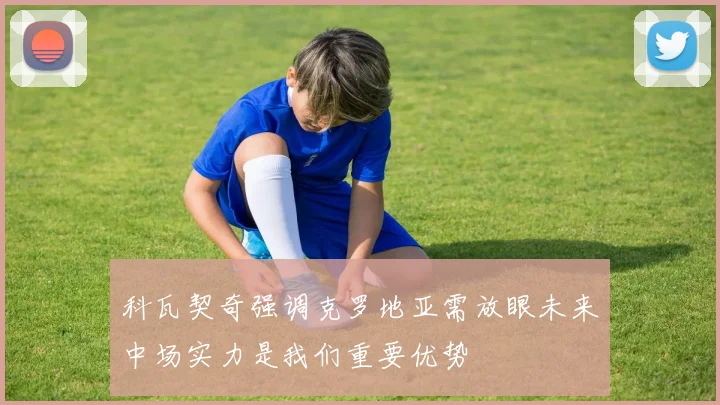 科瓦契奇强调克罗地亚需放眼未来中场实力是我们重要优势