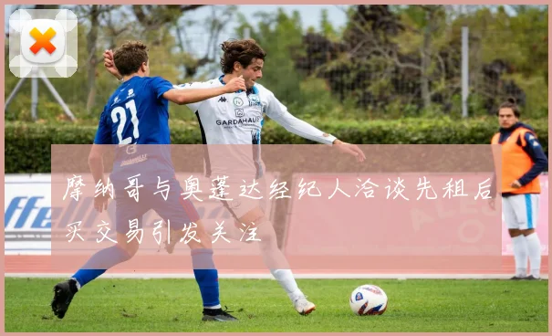摩纳哥与奥蓬达经纪人洽谈先租后买交易引发关注
