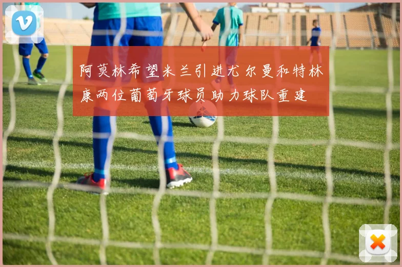 阿莫林希望米兰引进尤尔曼和特林康两位葡萄牙球员助力球队重建