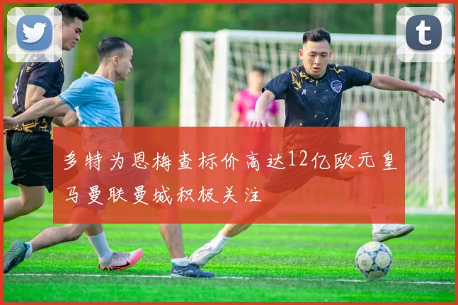多特为恩梅查标价高达12亿欧元皇马曼联曼城积极关注