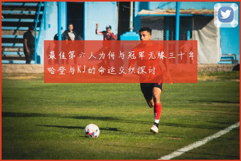 最佳第六人为何与冠军无缘三十年哈登与KJ的命运交织探讨