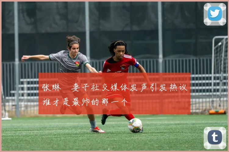 张琳芃妻子社交媒体发声引发热议谁才是最帅的那一个