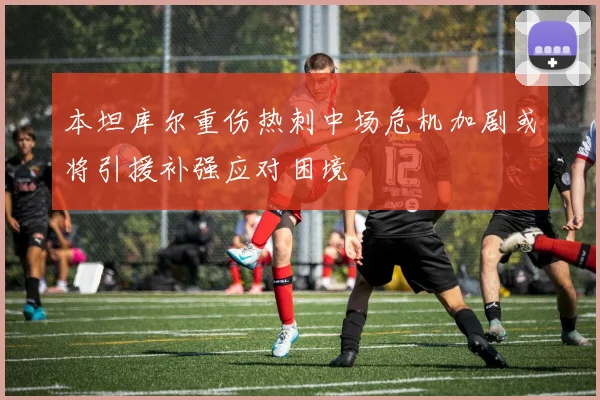 本坦库尔重伤热刺中场危机加剧或将引援补强应对困境