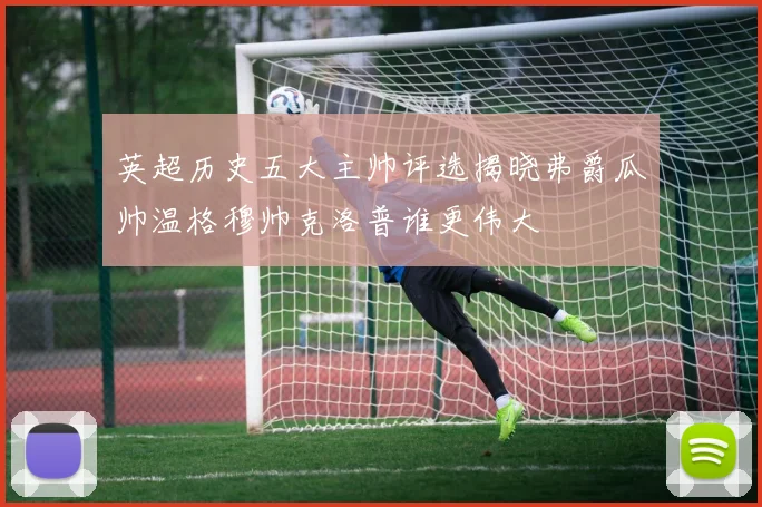 英超历史五大主帅评选揭晓弗爵瓜帅温格穆帅克洛普谁更伟大