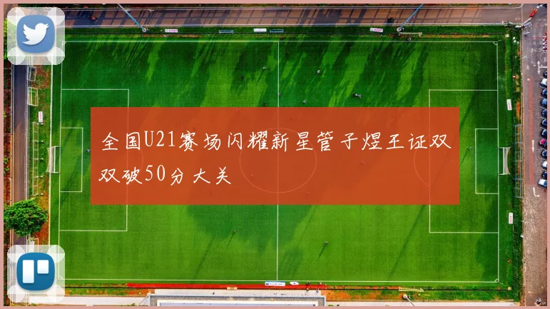 全国U21赛场闪耀新星管子煜王证双双破50分大关