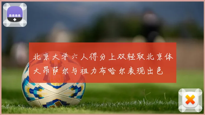 北京大学六人得分上双轻取北京体大昂萨尔与祖力布哈尔表现出色